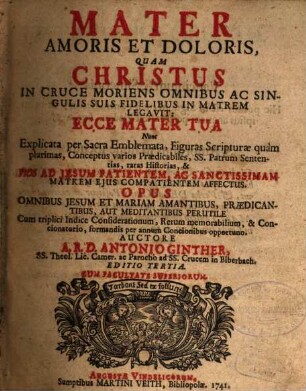 Mater Amoris Et Doloris, Quam Christus In Cruce Moriens Omnibus Ac Singulis Suis Fidelibus In Matrem Legavit: Ecce Mater Tua : Nunc Explicata per Sacra Emblemata, Figuras Scripturae quam plurimas, Conceptus varios Praedicabiles, Ss. Patrum Sententias, raras Historias, & ... Opus Omnibus Jesum Et Mariam Amantibus, Praedicantibus, Aut Meditantibus Perutile Cum triplici Indice Considerationum, Rerum memorabilium, & Concionatorio, formandis per annum Concionibus opportuno