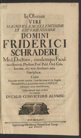 In Obitum Viri Magnifici, Excellentissimi Et Experientissimi Domini Friderici Schraderi, Med. Doctoris, eiusdemque Facultatis Senioris, Physices Prof. Publ. Ord. Celeberrimi, nec non Archiatri aulæ Guelphicæ, Cuius Emaciatæ morbo excuviæ, cum Spiritum d. 23. August. Deo reddidisset, d. 31. eiusdem mensis, A. MDCCIV. solenniter terræ mandabantur, Luctus testandi causa scribere hæc voluerunt Ducalis Convictorii Alumni