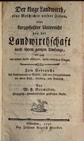 Der kluge Landwirth, eine Geschichte unsrer Zeiten, oder kurzgefaßter Unterricht von der Landwirthschaft nach ihrem ganzen Umfange, wie auch von andern theils nöthigen, theils nützlichen Dingen : Zum Gebrauch des Landmannes in Baiern, und den Herzogthümern der obern Pfalz, Neuburg und Sulzbach