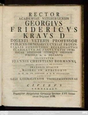 Rector Academiae Vitebergensis Georgivs Fridericvs Kravs D Digesti Veteris Professor Pvblicvs Ordinarivs Cvriae Provincialis Consistorii Ecclesiastici Scabinatvs Ac Facvltatis Ivridicae Assessor Itemqve Ordinis Ivridici H. T. Decanvs Institvtvm Ioannis Christiani Bormanni, Belgora Misnici S. S. Th. Cvltoris Oratoris Pvblice ... A. D. VI. Id. Octobr. A. S. R. MDCCLXV. Proditvri Legi Liberalitatis Thielemannianae Vt Satisfaciat Civibvs Commendat : Praemittitur Antiquitatum Germaniae Specimen XXI. Saxonicarum Originum XIII.