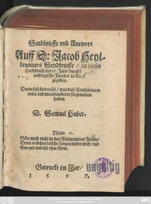 Sendbrieffe vnd Antwort || Auff D: Jacob Heyl=||brunners Sendbrieffe/ in dieser || Herbstmesse des 97. Jars/ durch die Wür=||tenbergische Facultet in Truck || gegeben.|| Darin sich finden sol/ was diese Conspiranten || vnter vnd mit einanderen fürgenomen || haben.|| D.Samuel Huber.|| ... ||