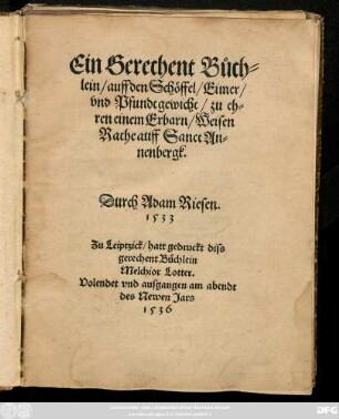 Ein Gerechent Bůch-||lein/ auff den Schöffel/ Eimer/|| vnd Pfundtgewicht/ zu eh=||ren einem Erbarn/ Weisen || Rathe auff Sanct An=||nenbergk.|| Durch Adam Riesen.|| 1533 ||