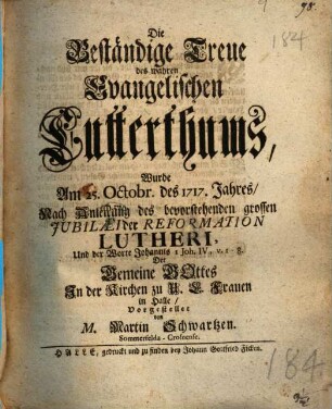 Die Beständige Treue des wahren Evangelischen Lutterthums, Wurde Am 25. Octobr. des 1717. Jahres Nach Anleitung des bevorstehenden grossen Jubilaei der Reformation Lutheri ... Der Gemeine Gottes In der Kirchen zu U.L. Frauen in Halle, Vorgestellet von M. Martin Schwartzen. Sommerfelda-Crosnense