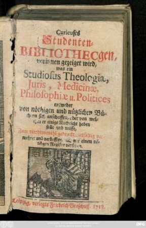 Curieuses Studenten-Bibliothecgen : worinnen gezeiget wird, was ein Studiosus Theologiæ, Juris, Medicinæ, Philosophiæ u. Politices entweder von nöthigen und nützlichen Büchern sich anschaffen, oder von welchen er einige Nachricht haben solle und müsse