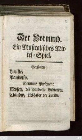 Der Vormund : Ein Musicalisches Mittel-Spiel ; Personen: Lucille, Pandolfo. Stumme Personen: Mosca, des Pandolfo Bedienter. Claudio, Liebhaber der Lucille