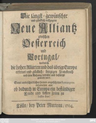 Die längst-gewünschte und glücklich vollzogene Neue Alliantz zwischen Oesterreich und Portugal, wodurch die hohen Alliirten und das übrige Europa erfreuet und glücklich, hingegen Franckreich und sein Anhang betrübt und bestürtzt gemacht wird. Samt unterschiedlichen hievon angeführten Remarqven insonderheit aber ob dadurch in Europa ein beständiger Friede und bessere Zeiten zu hoffen seyn?