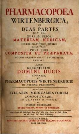 Pharmacopoea Wirtenbergica : In Duas Partes Divisa, Quarum Prior, Materiam Medicam, Historico-Physico-Medice Descriptam, Posterior Composita Et Praeparata, Modum Praeparandi Et Encheireses, Exhibet ; ... Adnornata, Et Pharmacopoeis Wirtenbergicis In Normam Praescripta
