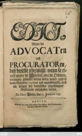 Edict, Wegen der Advocaten und Procuratoren, daß dieselbe jedesmahl, wann sie etwas wieder die Wahrheit, oder die Ordnung, vorgetragen, gestraffet werden sollen, wobey zugleich deren Gebühren reguliret und eingeschräncket, auch alle bishero bey denenselben eingeschlichene Mißbräuche aufgehoben werden : De Dato Berlin, den 11. Januarii 1738.