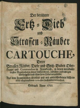 Der berühmte Ertz-Dieb und Strassen-Räuber Cartouche, Derer Strassen-Räuber, Diebe und Spitz-Buben Ober-Haupt und Commandeur in Franckreich : in denen merckwürdigsten Begebenheiten seines bösen Lebens, endlichen aufrichtigen Bekäntnisses und schwehren Todes vorgestellet ; Aus dem Frantzösischen übersetzt und mit unterschiedenen bißhero noch eingelauffenen curieusen Umständen vermehret