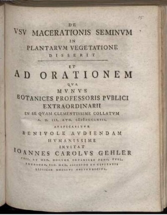 De Usu Macerationis Seminum In Plantarum Vegetatione Disserit Et Ad Orationem Qua Munus Botanices Professoris Publici Extraordinarii In Se Quam Clementissime Collatum A. D. III. Aug. MDCCLXIII. Auspicabitur Benivole Audiendam Humanissime Invitat Joannes Carolus Gehler ...