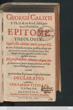 Georgii Calixti S. Th. D. & in Acad. Iulia primarii Professoris Epitome Theologiae : Qualis illa abhinc annis prope XL. ex ore dictantis excepta, postmodum etiam in usum eruditae iuventutis sacra Theologica studia aggressae, excusa toties prodire meruit. Novissimae huic editioni, reliquis longe accuratiori, praeter dudum adiectam de Principio Theologico Disputationem
