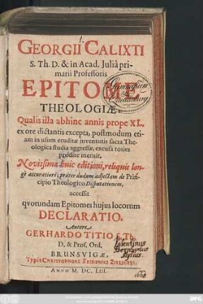 Georgii Calixti S. Th. D. & in Acad. Iulia primarii Professoris Epitome Theologiae : Qualis illa abhinc annis prope XL. ex ore dictantis excepta, postmodum etiam in usum eruditae iuventutis sacra Theologica studia aggressae, excusa toties prodire meruit. Novissimae huic editioni, reliquis longe accuratiori, praeter dudum adiectam de Principio Theologico Disputationem