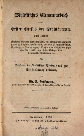Stylistisches Elementarbuch : oder erster Cursus der Stylübungen, enthaltend eine kurze Anleitung zum guten Styl, eine große Anzahl Aufgaben sowohl zu einzelnen Vorübungen, als auch zu Beschreibungen, Erzählungen, Abhandlungen, Briefen und Geschäftsauffsätzen aller Art, nebst einer Reihe Beilagen über Grammatik, Titulaturen &c., für Anfänger im schriftlichen Vortrage und zur Selbstbelehrung bestimmt