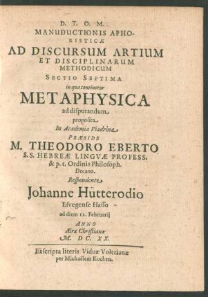 Manuductionis Aphoristicae Ad Discursum Artium Et Disciplinarum Methodicum Sectio Septima in qua continetur Metaphysica ad disputandum proposita In Academia Viadrina Praeside M. Theodoro Eberto ... Respondente Johanne Hütterodio ... ad diem 12. Februarii