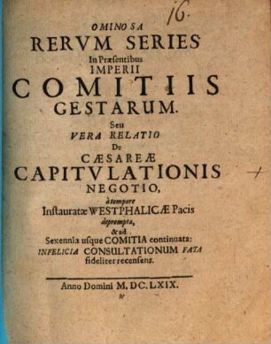 Ominosa Rervm Series In Praesentibus Imperii Comitiis Gestarum. Seu Vera Relatio De Caesareae Capitvlationis Negotio : a tempore Instauratae Westphalicae Pacis deprompta, & ad Sexennia usque Comitia continuata: Infelicia Consultationum Fata fideliter recensens