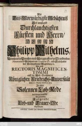 Als Das Glorwürdigste Gedächtniß Des weyland Durchlauchtigsten Fürsten und Herrn, Herrn Philipp Wilhelms, Printzens in Preussen auch Marggraffens zu Brandeburg ... Wie auch Rectoris Magnificentissimi auff der Welt-Berühmten Königlichen Friedrichs-Universität Den 21. Martii MDCCXII. Jn einer Solennen Lob-Rede verewiget wurde, Ward dabey Folgende Lob- und Trauer-Ode abgesungen