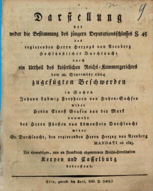 Darstellung der wider die Bestimmung des jüngern Deputationsschlusses § 45 des regierenden Hrn. Herzogs von Arenberg Hochfüstlicher Durchlauch durch ein Urtheil des kaiserlichen Reichs-Kammergerichts vom 28. September 1804 zugefügten Beschwerden in Sachen Johann Ludwig Freyherrrn von Hohen-Sachsen wider Herrn Ernest Grafen von der Mark nunmehr des Herrn Fürsten von Löwenstein Durchlaucht wider Se. Durchlaucht, den regierenden Herzog von Arenberg Mandati de 1625. Die ehemahligen, nun an Frankreich abgetretenen Reichs-Herrschaften Kerpen und Casselburg betreffend