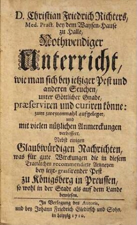 D. Christian Friedrich Richters, Med. Pract. bey dem Waysen-Hause zu Halle, Nothwendiger Unterricht, wie man sich bey ietziger Pest und anderen Seuchen, unter Göttlicher Gnade, præserviren und curiren könne : Nebst einigen glaubwürdigen Nachrichten, was für gute Wirckungen die in diesem Tractätchen recommendirte Artzneyen bey ietzt-grassirender Pest zu Königsberg in Preussen, so wohl in der Stadt als auf dem Lande bewiesen