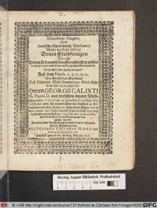 Unverdiente Seligkeit/ Oder Himlische Gnadenreiche Belohnung/ Welche der Sohn Gottes Denen Friedfertigen Wie auch Denen/ so da umb der Gerechtigkeit willen verfolget und umb seinet willen geschmähet werden/ Verheisset/ und ihnen zueignet : Auß dem Matth. v, 9. 10. 11. 12. Bey Christlichen Begräbnis Deß ... Herren Georgii Calixti SS. Theol D. ... welcher ... den 18 Mart. dieses 1656 Jahrs ... entschlaffen/ und darauff den 10. April. ... beygesetzet worden In Ansehnlicher Versamblung betrachtet und ... fürgehalten