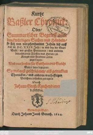 Kurtze Baßler Chronick: Oder/ Summarischer Begrieff aller denckwürdigen Sachen und Händeln/ so sich von vierzehenhundert Jahren biß auff das M.DC.XXIV. Jahr/ in und bey der Statt Basel ... zu Kriegs: und Friedens-zeiten zugetragen : Und was sonsten für Gutthaten und Gericht Gottes dero begegnet: Sowol auß geschriebnen/ alß getruckten Chronicken/ und anderen ... Berichten/ zusam[m]en getragen
