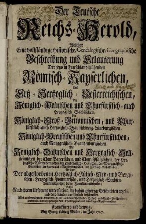 Der Teutsche Reichs-Herold : Welcher Eine vollständige Historische, Genealogische, Geographische Beschreibung und Erläuterung Der jetzo in Teutschland blühenden Römisch-Kayserlichen, Und Ertz-Hertzoglich-Oesterreichischen, Der Königlich-Polnischen und Churfürstlich- auch Hertzoglich-Sächsischen, Der Königlich-Groß-Britannischen ... Familien mittheilet; Selbige Nach ihrem Ursprung untersuchet, die dahin gehörige Geschichten erzehlet, und dero Länder ausführlich beschreibet ; Alles aus bewährten Urkunden, so alt- als neuer Geschicht- Ständ- und Land-Beschreibern genommen, mit darzu gehörigen Land-Charten gezieret, und mit nöthigen Registern versehen.