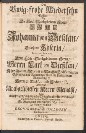Das Ewig-frohe Wiedersehn Sollten, Als ... Frau Johanna von Dießkau, Gebohrne Löserin, Den 4. Jun. Anno 1715. von ... Herrn Carl von Dießkau, Ihro Königl. Majestät in Preussen Hochbetrauten Geheimden- und Regierungs-Rath im Hertzogthum Magdeburg [et]c. ... Dero Hochgelibtesten Herrn Gemahl, durch einen seeligen Hingang in die Behausung der Auserwehlten Höchst-schmertzlichen Abschied genommen, Zu Bezeugung gehorsamster Observanz In folgender Schrifft erwegen Rector und sämtliche Collegen des Gymnasii