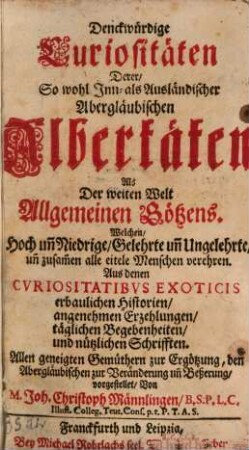 Denckwürdige Curiositäten Derer, So wohl Inn- als Ausländischer Abergläubischen Albertäten Als Der weiten Welt Allgemeinen Götzens : Welchen, Hoch un[d] Niedrige, Gelehrte un[d] Ungelehrte, un[d] zusam[m]en alle eitele Menschen verehren ; Aus denen Cvriositatibvs Exoticis erbaulichen Historien, angenehmen Erzehlungen, täglichen Begebenheiten, und nützlichen Schrifften