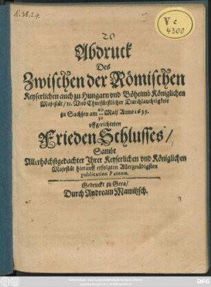 Abdruck Des Zwischen der Römischen Keyserlichen auch zu Hungarn und Böheimb Königlichen Majestät/ [et]c. Und Churfürstlicher Durchlauchtigkeit zu Sachsen am 20/30 Maii Anno 1635. uffgerichteten FriedenSchlusses