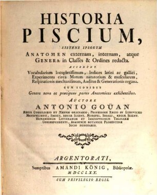 Historia Piscium : Sistens Ipsorum Anatomen externam, internam, atque Genera in Classes & Ordines redacta. Accedunt Vocabularium locupletissimum, Indices latini ac gallici, Experimenta circa Motum natatorium & muscularem, Respirationis mechanismum, Auditus & Generationis organa. Cum iconibus Genera nova ac præcipuas partes Anatomicas exhibentibus = Histoire Des Poissons : Contenant la Déscription Anatomique de leurs parties externes & internes, & le caractere des divers Genres rangés par Classes & par Ordres ...