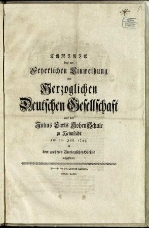 Cantate bey der Feyerlichen Einweihung der Herzoglichen Deutschen Gesellschaft auf der Julius Carls Hohen Schule zu Helmstädt am 20. Jun. 1749. in dem größeren Theologischen Hörsale aufgeführet.