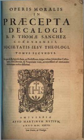 Opvs Morale In Praecepta Decalogi R. P. Thomae Sanchez, Cordvbensis Societatis Iesv Theologi : Cvm Indice Capitvm, & altero rerum & verborum copiosissimo, Tomvs Secvndvs. In quo de Religioso statu, ac Professione, deque tribus solemnibus Castitatis, Obedientiae, & Paupertatis votis, accuratissimè ad extricandos dubiorum nodos disseritur