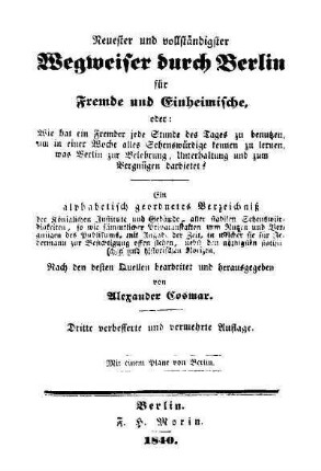 Neuester und vollständigster Wegweiser durch Berlin für Fremde und Einheimische : oder: Wie hat ein Fremder jede Stunde des Tages zu benutzen, um in einer Woche alles Sehenswürdige kennen zu lernen, ... ; ein alphabetisch geordnetes Verzeichnis