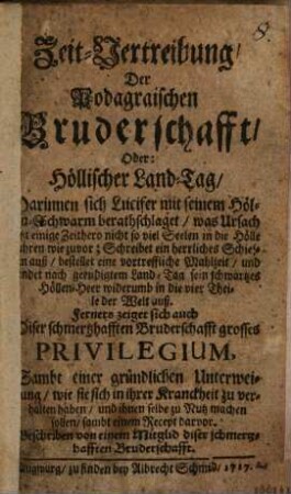 Zeit-Vertreibung, Der Podagraischen Bruderschafft, Oder: Höllischer Land-Tag : Darinnen sich Lucifer mit seinem Höllen-Schwarm berathschlaget, was Ursach ietzt einige Zeithero nicht so viel Seelen in die Hölle fahren wie zuvor; Schreibet ein herrliches Schiessen auß, bestellet eine vortreffliche Mahlzeit, und sendet nach geendigtem Land-Tag sein schwartzes Höllen-Heer widerumb in die vier Theile der Welt auß. Ferners zeiget sich auch Diser schmetzhafften Bruderschafft grosses Privilegium, Sambt einer gründlichen Unterweisung, wie sie sich in ihrer Kranckheit zu verhalten haben, und ihnen selbe zu Nutz machen sollen, sambt einem Recept darvor