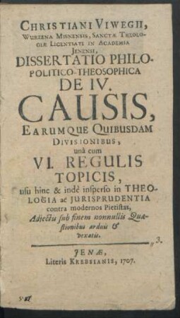 Christiani Viwegii, Wurzena Misnensis, Sanctæ Theologiæ Licentiati In Academia Jenensi, Dissertatio Philo-Politico-Theosophica De IV. Causis, Earumque Quibusdam Divisionibus, unà cum VI. Regulis Topicis : usu hinc & indè insperso in Theologia ac Jurisprudentia contra modernos Pietistas, Adjectis sub finem nonnullis Quæstionibus arduis & vexatis