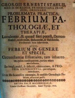 Georgii Ernesti Stahlii ... Problemata practica, febrium pathologiae et therapiae, luculenter & quoad fieri potest demonstrative evolvendae, deducendae, & stabiliendae, fundamenti loco inservientia quibus febrium in genere et specie, circumstantiae essentiales, tam inhaerentes, quam consequentes, partim etiam antecedentes ... recensentur ...