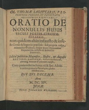 M. Thomæ Sagittarii, Professoris Publici, Et Facultatis Philosophicæ P.T. Decani, Oratio De Nonnullis Huius Seculi Poetis Circumforaneis : non quidem aliàs infausto & infesto Genio & Ingenio præditis : sed propria culpa Actæonibus Ovidianis, suâq́ue sponte Doemonibus Empedocleis, misellis & stulticellis Fraterculis; habita publicè in Magnifico, Illustri, & Augusto Rectoris, Baronum, Professorum, aliorumq[ue], viroum & juvenum consessu : Cum quatuordecim bonæ rei & spei Adolescentibus primus in Philosophia gradus distribueretur, Die XVI. Decemb. Anni M.DC.XIV.