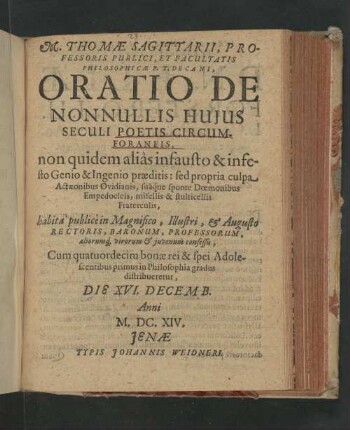 M. Thomæ Sagittarii, Professoris Publici, Et Facultatis Philosophicæ P.T. Decani, Oratio De Nonnullis Huius Seculi Poetis Circumforaneis : non quidem aliàs infausto & infesto Genio & Ingenio præditis : sed propria culpa Actæonibus Ovidianis, suâq́ue sponte Doemonibus Empedocleis, misellis & stulticellis Fraterculis; habita publicè in Magnifico, Illustri, & Augusto Rectoris, Baronum, Professorum, aliorumq[ue], viroum & juvenum consessu : Cum quatuordecim bonæ rei & spei Adolescentibus primus in Philosophia gradus distribueretur, Die XVI. Decemb. Anni M.DC.XIV.