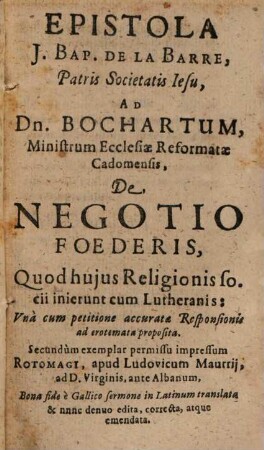 De tribus in Gallia religionibus, pontificia scilicet, Lutherana et reformata liber : exhibens 1.) Epistolam Io. Bapt. de la Bone ad Bochartum Reformatum, de negotio foedens, quod Reformati cum Lutheranis inierunt. 2.) Responsionem Bocharti ad dictam epistolam. 3.) relationem Anonymi perbrevem de ecclesiis Galliae reformatis, quo illae hodie sint loco. 4.) Gombaldi quinque de duabus religionibus, Romana nempe et Reformata, iudicio