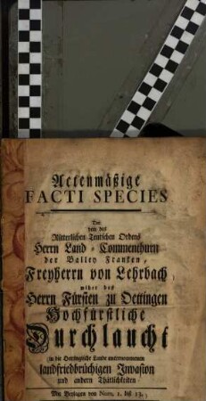 Actenmäßige facti species der von des Ritterlichen Teutschen Ordens Herrn Land-Commenthurn der Balley Franken, Freiherrn von Lehrbach ... in die Oettingische Lande unternommen landfriedbrüchigen Invasion und andern Thätlichkeiten : Mit Beylagen von Num. 1 biß 13.
