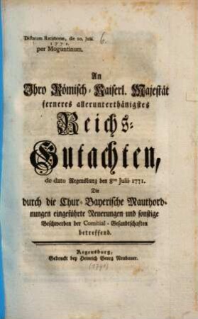 An Ihro Römisch-Kaiserl. Majestät allerunterthänigstes Reichs-Gutachten de dato Regensburg den 8. Julii 1771. Die durch die Chur-Bayerische Mauthordnungen eingeführte Neuerungen und sonstige Beschwerden der Comitial-Gesandtschaften betreffend : Dictatum Ratisbonae, die 10. Julii 1771.