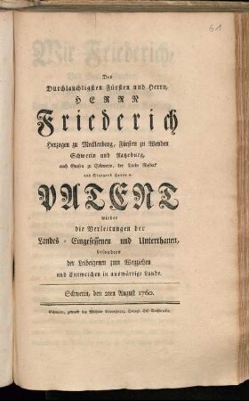 Des Durchlauchtigsten Fürsten und Herrn, Herrn Friederich Herzogen zu Mecklenburg, Fürsten zu Wenden Schwerin und Ratzeburg, auch Grafen zu Schwerin, der Lande Rostock und Stargard Herrn [et]c. Patent wieder die Verleitungen der Landes-Eingesessenen und Unterthanen, besonders der Leibeigenen zum Wegziehen und Entweichen in auswärtige Lande : Schwerin, den 2ten August 1760.