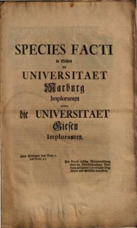 Species Facti in Sachen der Universitaet Marburg Imploranten contra die Universitaet Giesen Imploranten : samt Beylagen von Num 1. bis Num. 13. Die Recess-mäsige Wiedereinlösung derer im Oberfürstenthum Marburg gelegenen Universitäts-Vogtheyen und Gefällen betreffend