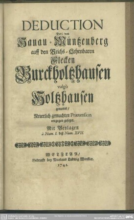 Deduction Der, von Hanau-Müntzenberg auff den Reichs-Lehenbaren Flecken Burckholtzhausen vulgò Holtzhausen genannt, Neuerlich gemachten Praetension entgegen gesetzet : Mit Beylagen à Num. I. biß Num. XVII.