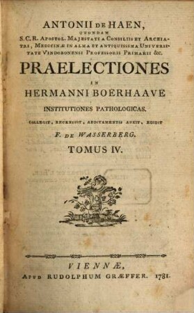 Antonii De Haen, Quondam S.C.R. Apostol. Majestati A Consiliis Et Archiatri, Medicinæ In Alma Et Antiquissima Universitate Vindobonensi Professoris Primarii &c. Praelectiones In Hermanni Boerhaave Institutiones Pathologicas, Tomus IV