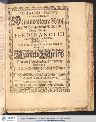 Johannis Schefflers Phil: & Med: Doctoris. Weiland Röm: Kays: auch zu Hungarn vnd Böhamb Königl: Majes: Ferdinandi III. Glorwürdigsten andänkens Hoff-Medici, Anjetzo der Seligen Römischen Kirchen Priesters/ Türken-Schrifft : Von den Ursachen der Türkischen überziehung/ Und der zerthretung deß Volkes Gottes : An Die Hochlöbliche Deutsche Völckerschafft/ Allen und jeden hochnützlich zulesen. Cum licentiâ Superiorum