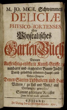 M. Jo. Mich. Schwimmers Deliciae Physico-Hortenses, Oder Physicalisches GartenBuch : Darinnen Auffrichtig-eröffnete Kunst-Griffe, zu nutzbarer und ergetzender Baum-Zucht, Durch gründlich-erörterte Haupt- und Neben-Fragen, denen Garten-Liebhabern und Hauß-Vätern, zu Lust und Nutz, auf Verlangen, gewiesen ; Sammt gehörigen Register