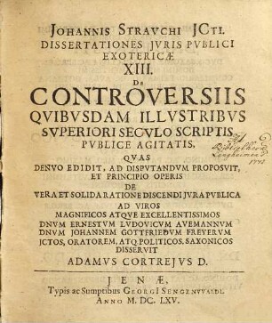 Johannis Strauchi ICti. Dissertationes Iuris Publici Exotericae XIII. De Controversiis Quibusdam Illustribus Superiori Seculo Scriptis Publice Agitatis : De quibusdam Controversiis Illustribus, superiori seculo, scriptis publicis, agitatis