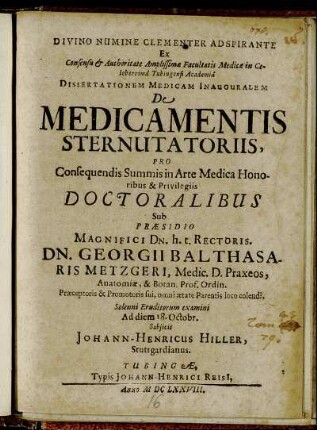 Divino Numine Clementer Adspirante Ex Consensu & Authoritate Amplissimae Facultatis Medicae in Celeberrima Tubingensi Academia Dissertationem Medicam Inauguralem De Medicamentis Sterutatoriis ... Sub Praesidio ... Dn. Georgii Balthasaris Metzgeri ... Solenni Eruditorum examini A diem 18. Octobr. Subiicit Johann-Henricus Hiller, Stuttgardianus