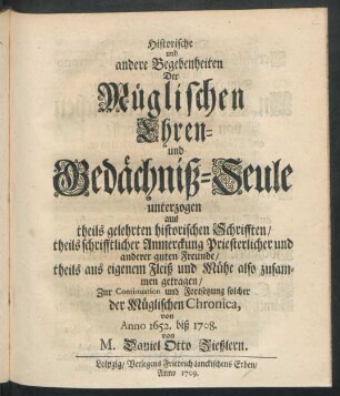 Historische und andere Begebenheiten Der Müglischen Ehren- und Gedächtniß-Seule : unterzogen aus theils gelehrten historischen Schrifften, theils schrifftlicher Anmerckung Priesterlicher und anderer guten Freunde, theils aus eigenem Fleiß und Mühe also zusammen getragen, Zur Continuation und Fortsetzung solcher der Müglischen Chronica, von Anno 1652. biß 1708.