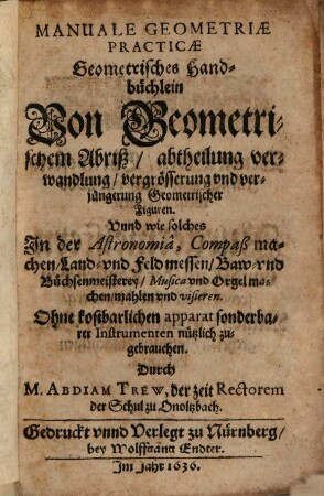 Manuale Geometriae Practicae : Geometrisches Handbüchlein Von Geometrischem Abriß, abtheilung verwandlung, vergrösserung und verjüngerung Geometrischer Figuren. Unnd wie solches In der Astronomia, Compaß machen, Land- und Feldmessen, Baw- und Büchsenmeisterey, Musica und Orgel machen, mahlen und visieren ... nützlich zugebrauchen